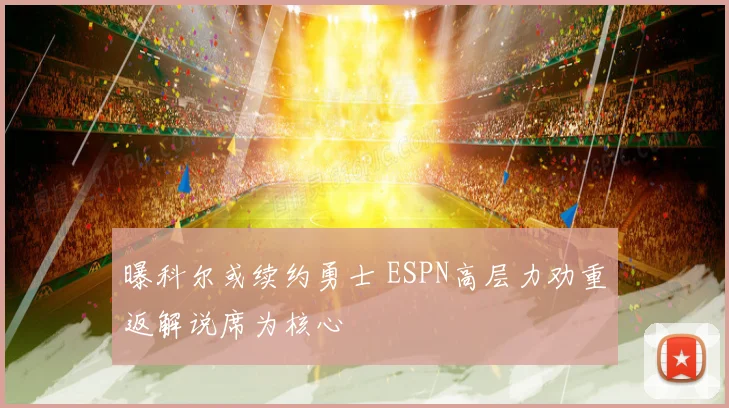 曝科尔或续约勇士 ESPN高层力劝重返解说席为核心
