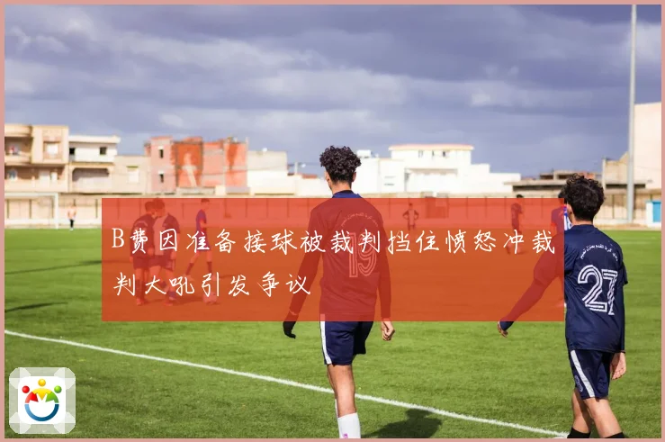 B费因准备接球被裁判挡住愤怒冲裁判大吼引发争议