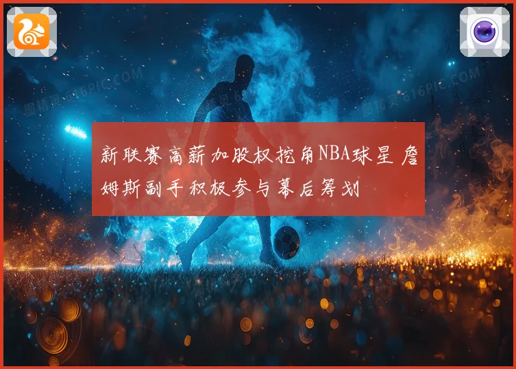 新联赛高薪加股权挖角NBA球星 詹姆斯副手积极参与幕后筹划