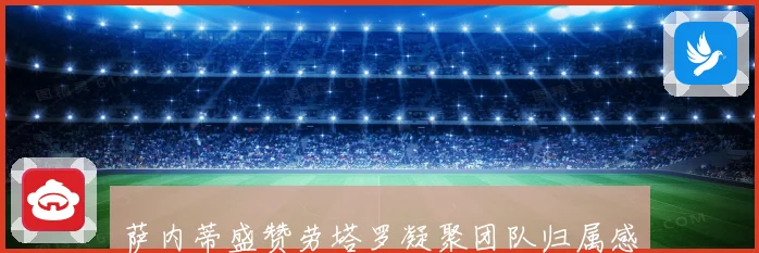 萨内蒂盛赞劳塔罗凝聚团队归属感场内外表现俱佳引领球队前行