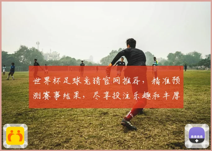 世界杯足球竞猜官网推荐，精准预测赛事结果，尽享投注乐趣和丰厚奖金
