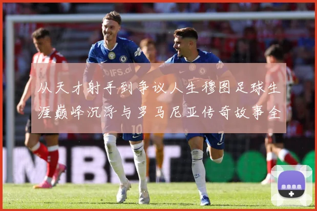 从天才射手到争议人生穆图足球生涯巅峰沉浮与罗马尼亚传奇故事全解析