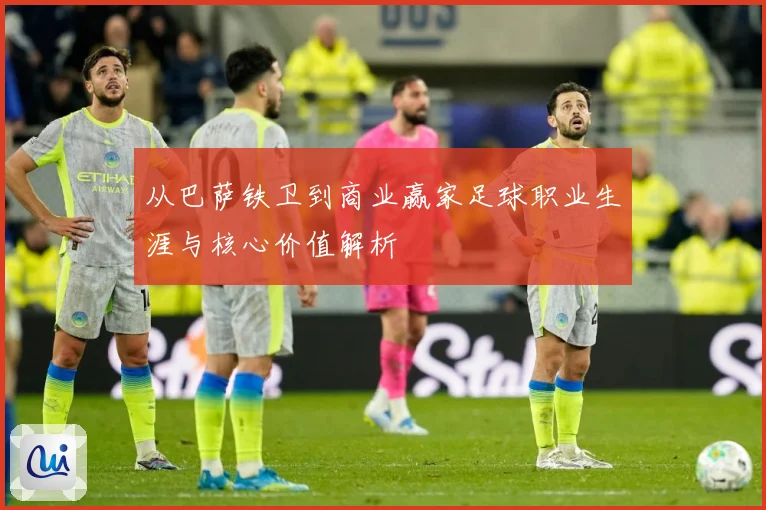 从巴萨铁卫到商业赢家足球职业生涯与核心价值解析